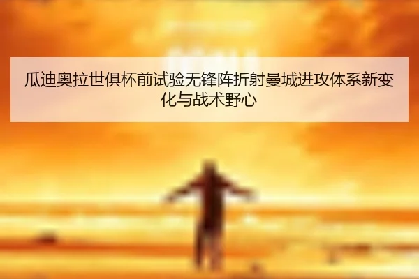 瓜迪奥拉世俱杯前试验无锋阵折射曼城进攻体系新变化与战术野心