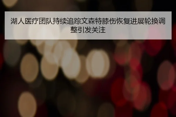 湖人医疗团队持续追踪文森特膝伤恢复进展轮换调整引发关注