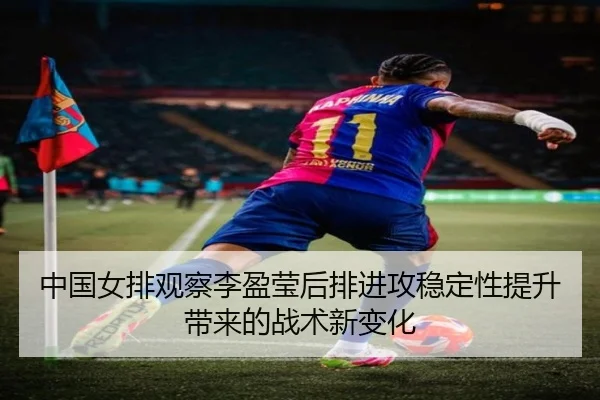 中国女排观察李盈莹后排进攻稳定性提升带来的战术新变化