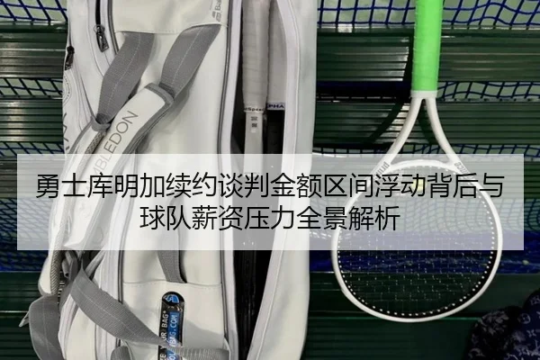 勇士库明加续约谈判金额区间浮动背后与球队薪资压力全景解析