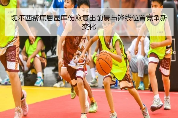 切尔西聚焦恩昆库伤愈复出前景与锋线位置竞争新变化