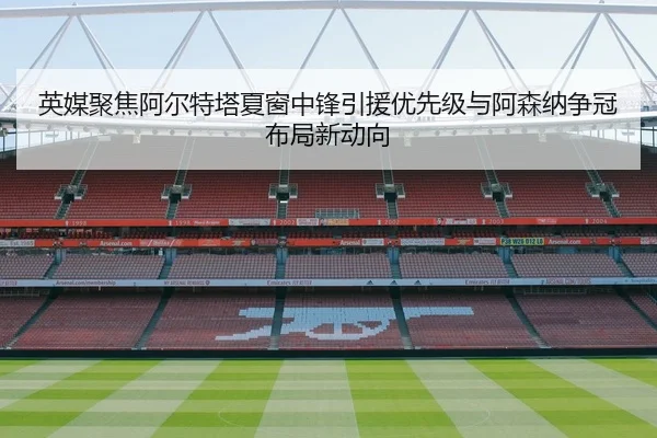 英媒聚焦阿尔特塔夏窗中锋引援优先级与阿森纳争冠布局新动向
